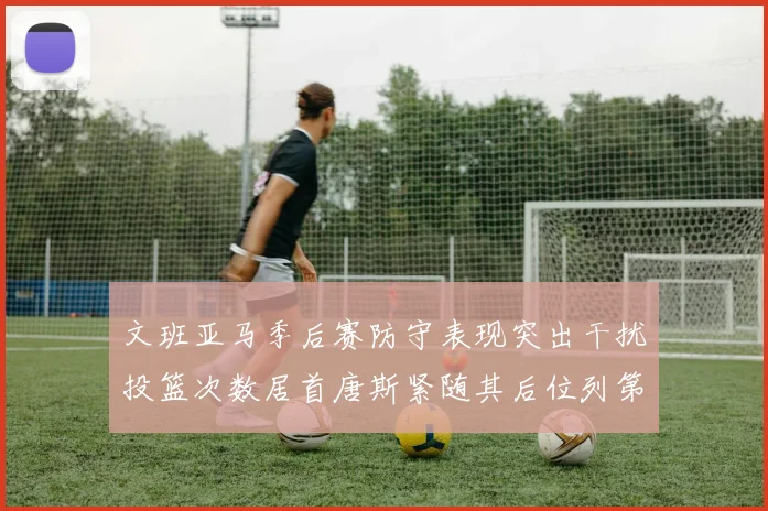 文班亚马季后赛防守表现突出干扰投篮次数居首唐斯紧随其后位列第五