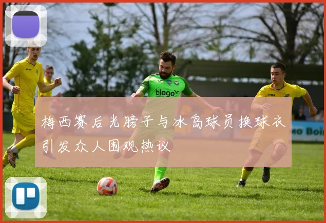 梅西赛后光膀子与冰岛球员换球衣引发众人围观热议