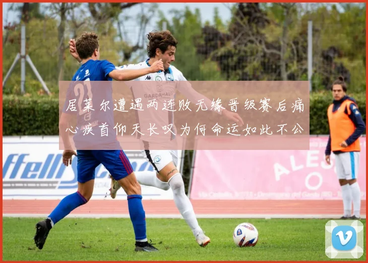居莱尔遭遇两连败无缘晋级赛后痛心疾首仰天长叹为何命运如此不公