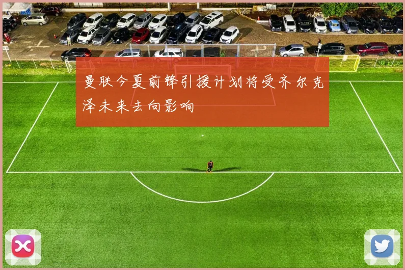 曼联今夏前锋引援计划将受齐尔克泽未来去向影响