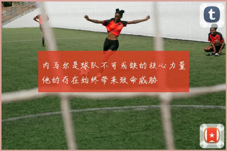 内马尔是球队不可或缺的核心力量他的存在始终带来致命威胁