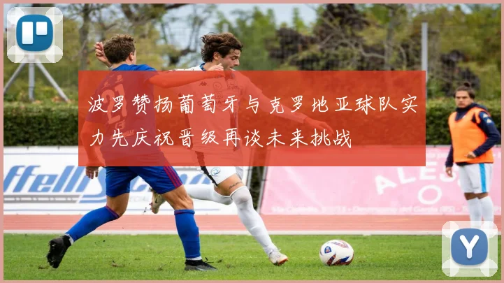 波罗赞扬葡萄牙与克罗地亚球队实力先庆祝晋级再谈未来挑战