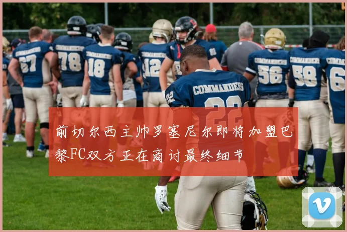 前切尔西主帅罗塞尼尔即将加盟巴黎FC双方正在商讨最终细节