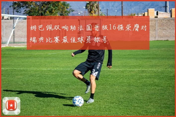 姆巴佩双响助法国晋级16强荣膺对瑞典比赛最佳球员称号