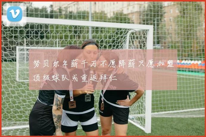 努贝尔年薪千万不愿降薪只愿加盟顶级球队或重返拜仁