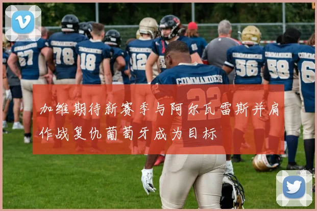 加维期待新赛季与阿尔瓦雷斯并肩作战复仇葡萄牙成为目标