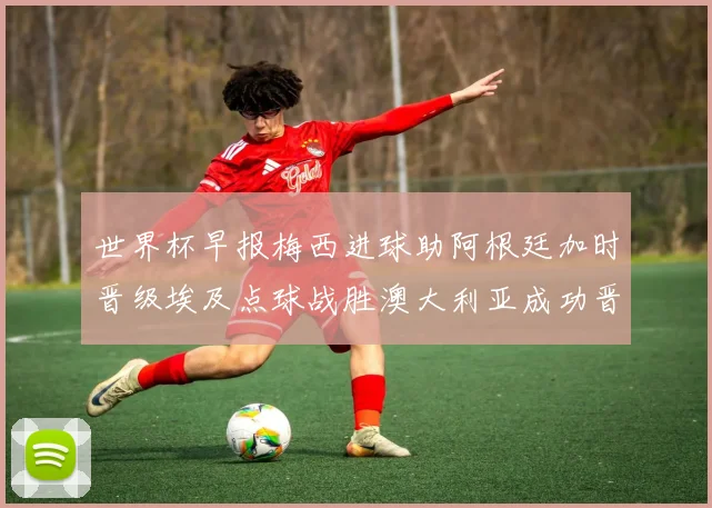 世界杯早报梅西进球助阿根廷加时晋级埃及点球战胜澳大利亚成功晋级