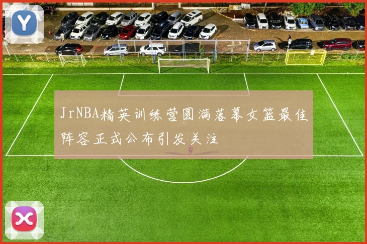 JrNBA精英训练营圆满落幕女篮最佳阵容正式公布引发关注