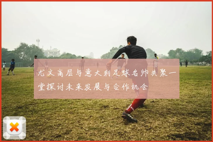 尤文高层与意大利足球名帅共聚一堂探讨未来发展与合作机会