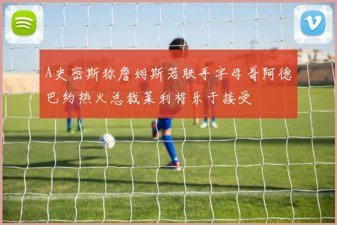 A史密斯称詹姆斯若联手字母哥阿德巴约热火总裁莱利将乐于接受