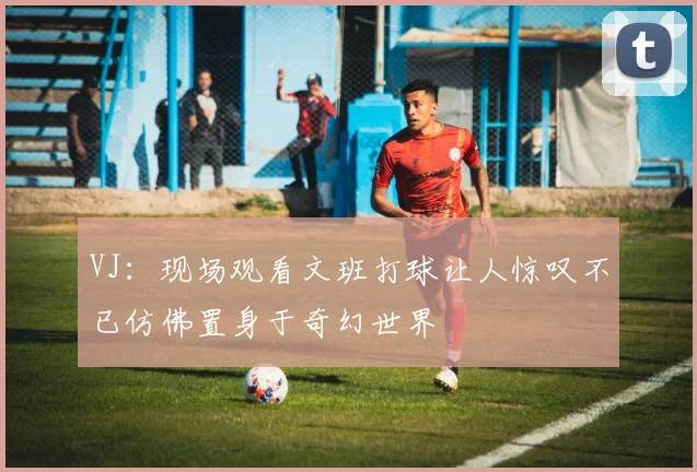 VJ：现场观看文班打球让人惊叹不已仿佛置身于奇幻世界