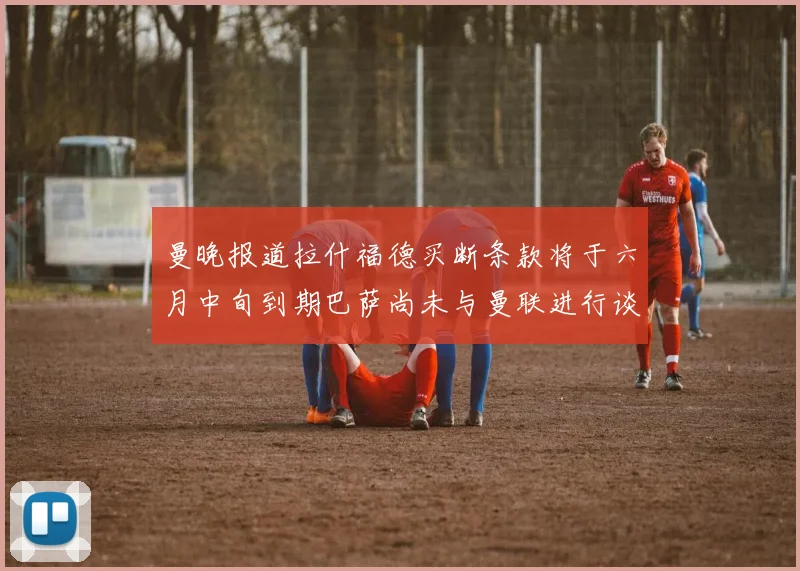 曼晚报道拉什福德买断条款将于六月中旬到期巴萨尚未与曼联进行谈判