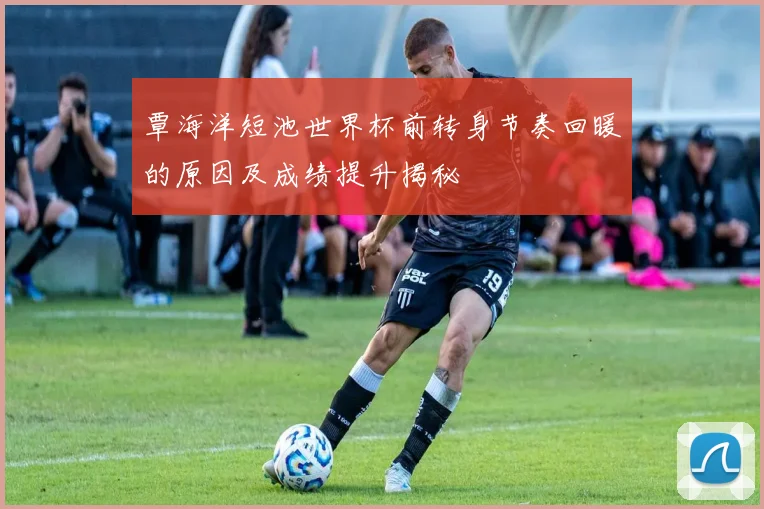 覃海洋短池世界杯前转身节奏回暖的原因及成绩提升揭秘